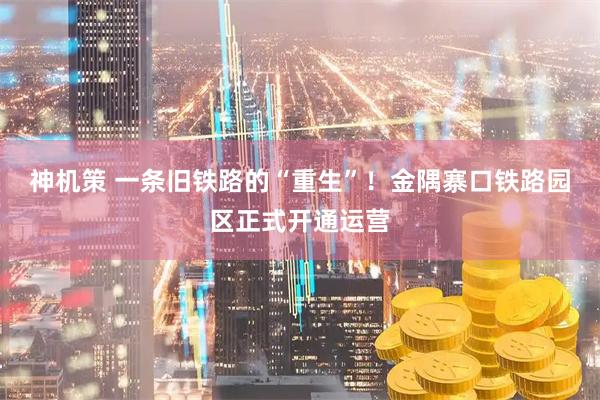 神机策 一条旧铁路的“重生”！金隅寨口铁路园区正式开通运营