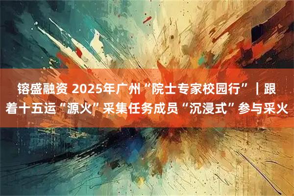 镕盛融资 2025年广州“院士专家校园行”｜跟着十五运“源火”采集任务成员“沉浸式”参与采火