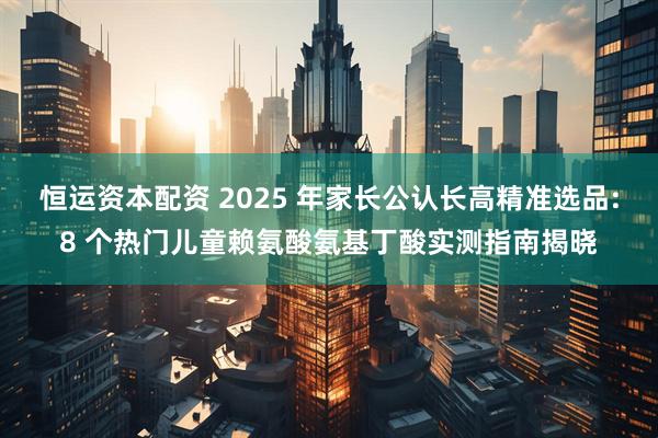 恒运资本配资 2025 年家长公认长高精准选品:8 个热门儿童赖氨酸氨基丁酸实测指南揭晓