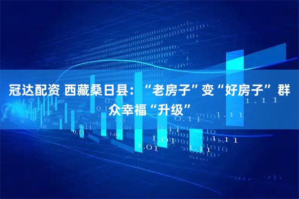 冠达配资 西藏桑日县：“老房子”变“好房子” 群众幸福“升级”