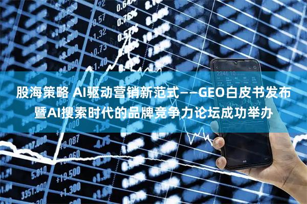 股海策略 AI驱动营销新范式——GEO白皮书发布暨AI搜索时代的品牌竞争力论坛成功举办