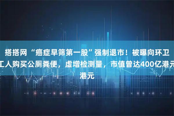 搭搭网 “癌症早筛第一股”强制退市！被曝向环卫工人购买公厕粪便，虚增检测量，市值曾达400亿港元