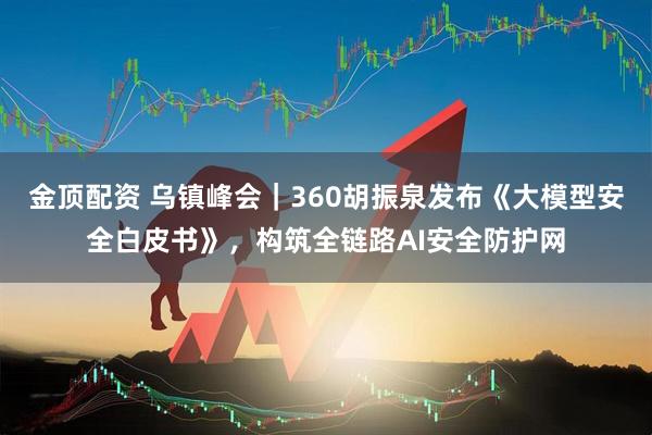 金顶配资 乌镇峰会｜360胡振泉发布《大模型安全白皮书》，构筑全链路AI安全防护网