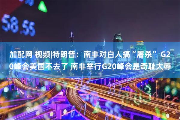 加配网 视频|特朗普：南非对白人搞“屠杀” G20峰会美国不去了 南非举行G20峰会是奇耻大辱