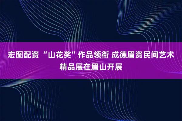 宏图配资 “山花奖”作品领衔 成德眉资民间艺术精品展在眉山开展