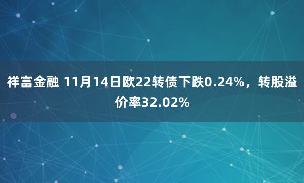 祥富金融 11月14日欧22转债下跌0.24%，转股溢价率32.02%