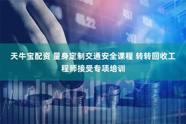 天牛宝配资 量身定制交通安全课程 转转回收工程师接受专项培训