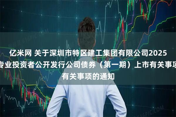 亿米网 关于深圳市特区建工集团有限公司2025年面向专业投资者公开发行公司债券（第一期）上市有关事项的通知