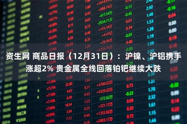 资生网 商品日报（12月31日）：沪镍、沪铝携手涨超2% 贵金属全线回落铂钯继续大跌