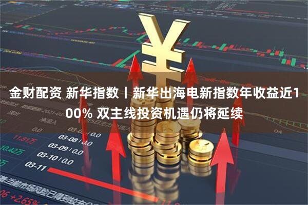 金财配资 新华指数丨新华出海电新指数年收益近100% 双主线投资机遇仍将延续
