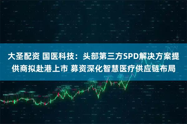 大圣配资 国医科技：头部第三方SPD解决方案提供商拟赴港上市 募资深化智慧医疗供应链布局