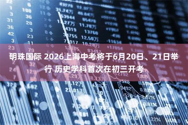 明珠国际 2026上海中考将于6月20日、21日举行 历史学科首次在初三开考