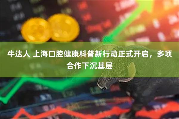 牛达人 上海口腔健康科普新行动正式开启，多项合作下沉基层