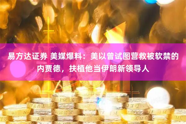 易方达证券 美媒爆料：美以曾试图营救被软禁的内贾德，扶植他当伊朗新领导人