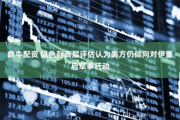 鼎牛配资 以色列高层评估认为美方仍倾向对伊重启军事行动