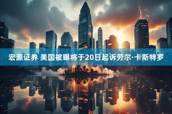 宏源证券 美国被曝将于20日起诉劳尔·卡斯特罗