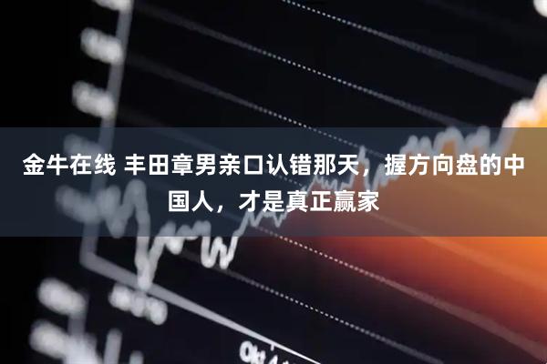 金牛在线 丰田章男亲口认错那天，握方向盘的中国人，才是真正赢家