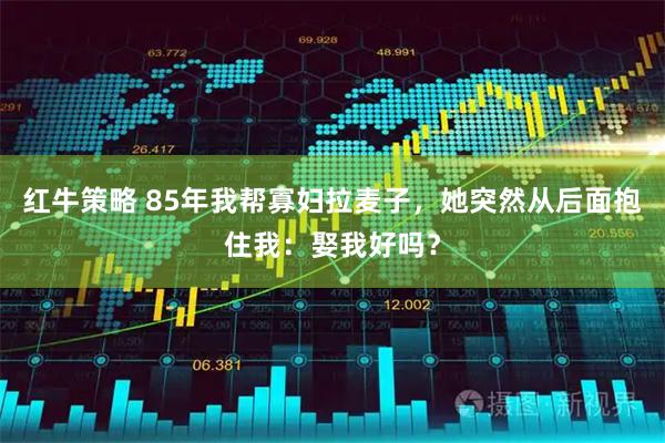 红牛策略 85年我帮寡妇拉麦子，她突然从后面抱住我：娶我好吗？